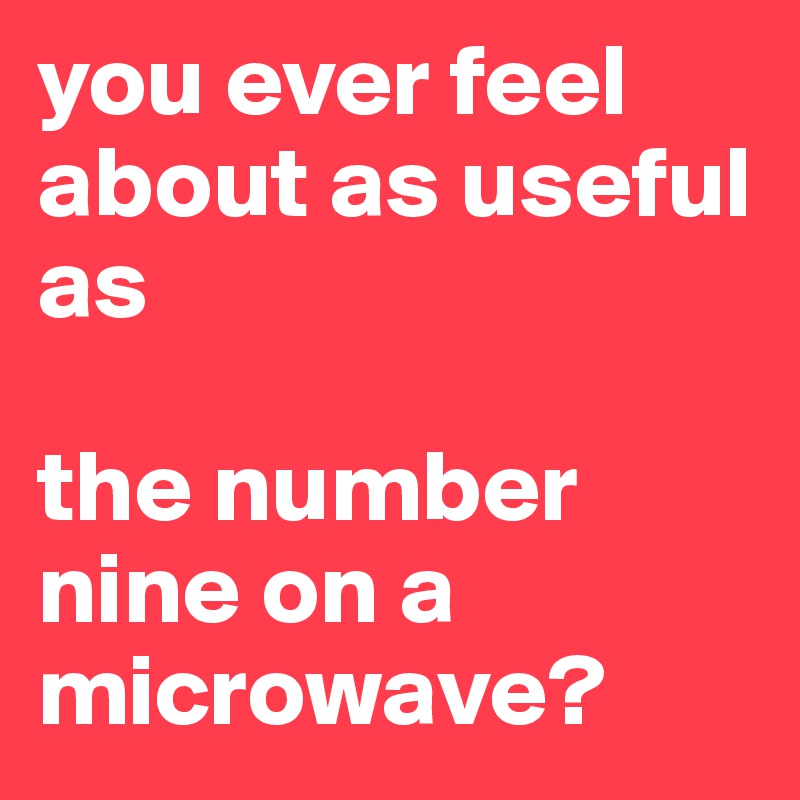 you ever feel about as useful as

the number nine on a microwave?