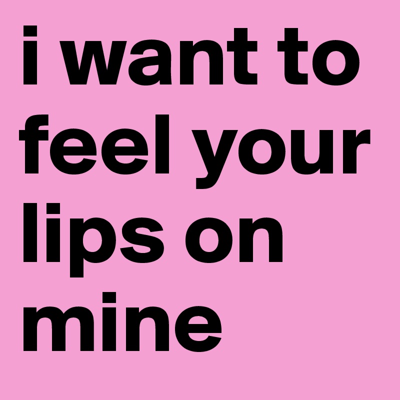 i want to feel your lips on 
mine