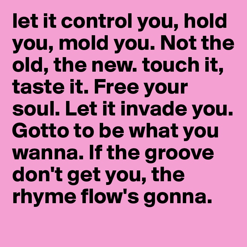 let it control you, hold you, mold you. Not the old, the new. touch it, taste it. Free your soul. Let it invade you. Gotto to be what you wanna. If the groove don't get you, the rhyme flow's gonna.