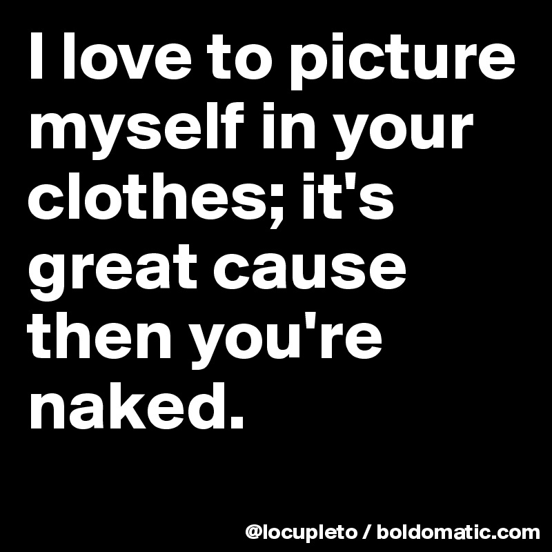 I love to picture myself in your clothes; it's great cause then you're naked. 
