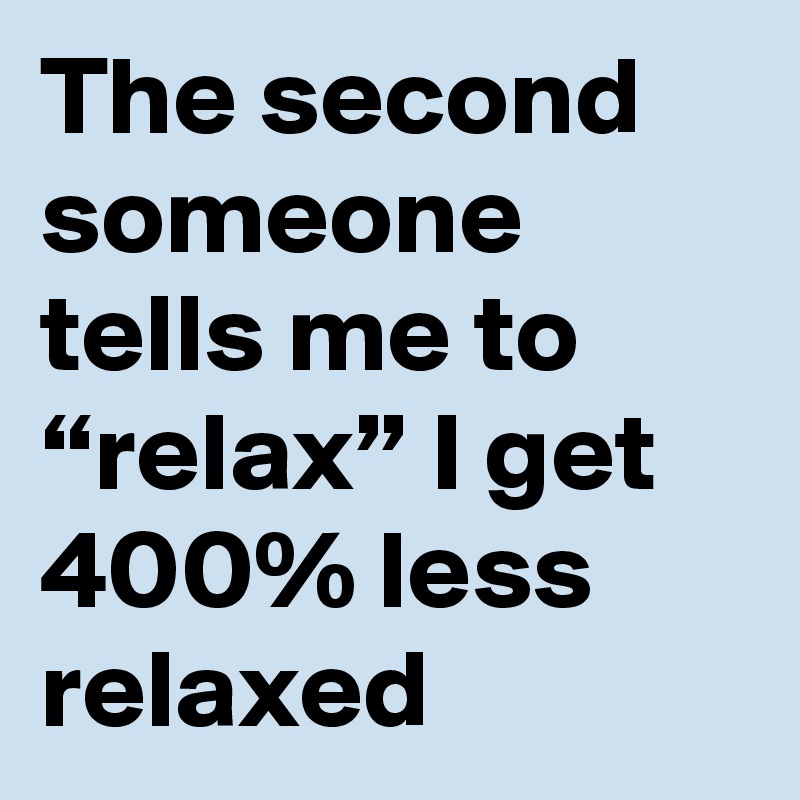 The second someone tells me to “relax” I get 400% less relaxed