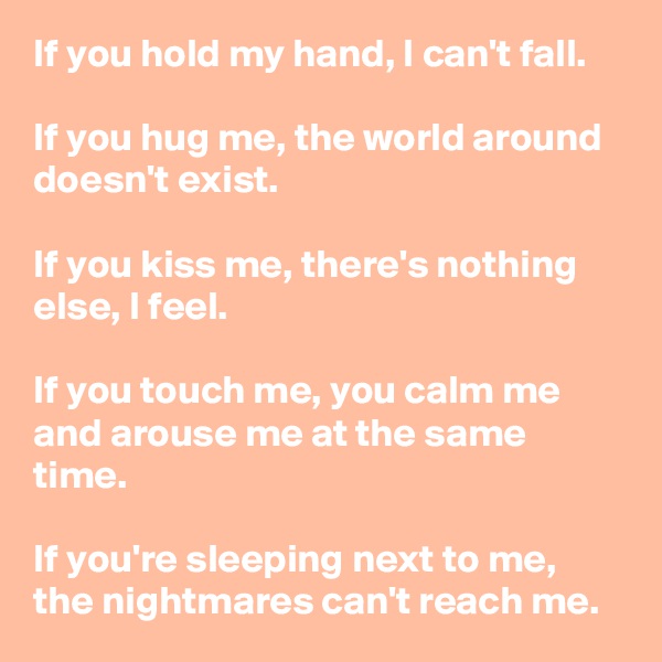 If you hold my hand, I can't fall.

If you hug me, the world around doesn't exist.

If you kiss me, there's nothing else, I feel.

If you touch me, you calm me and arouse me at the same time.

If you're sleeping next to me, the nightmares can't reach me.