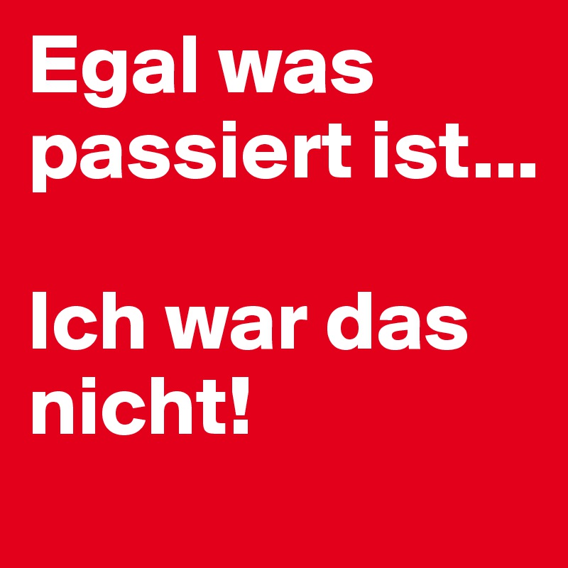 Egal was passiert ist...

Ich war das nicht!
