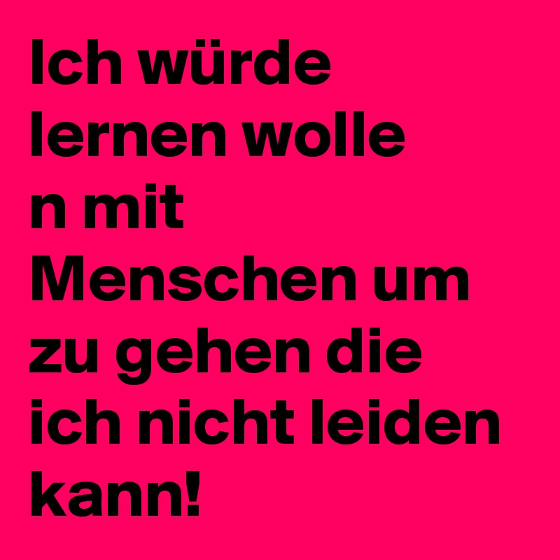 Ich würde lernen wolle
n mit Menschen um zu gehen die ich nicht leiden kann!