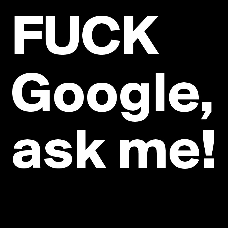 FUCK Google, ask me!