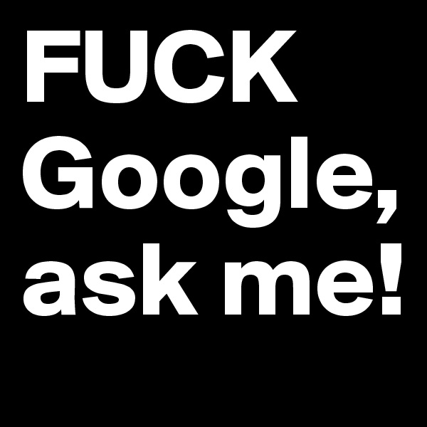 FUCK Google, ask me!