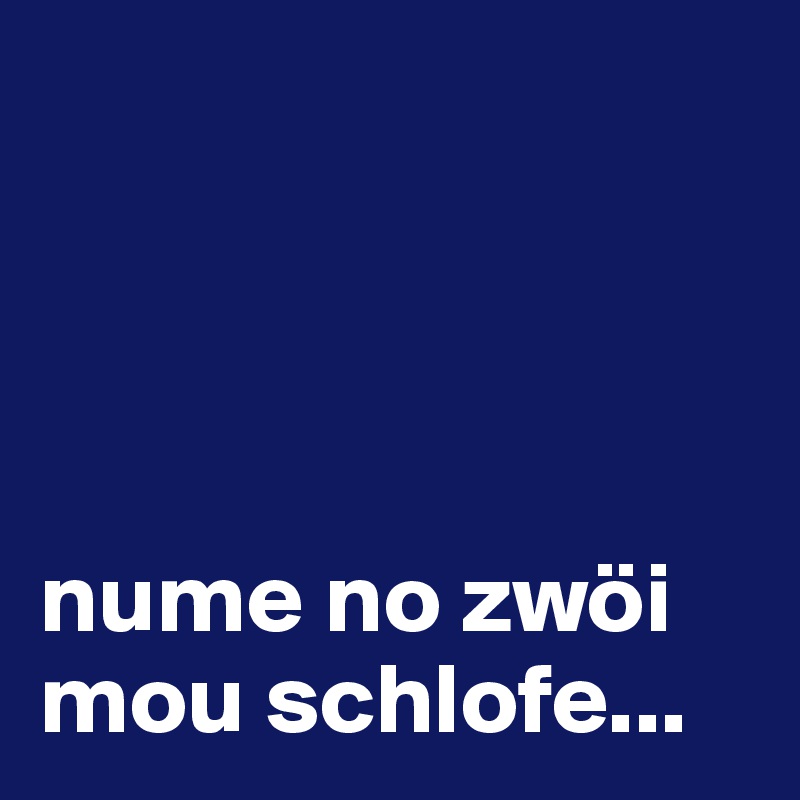 




nume no zwöi mou schlofe...