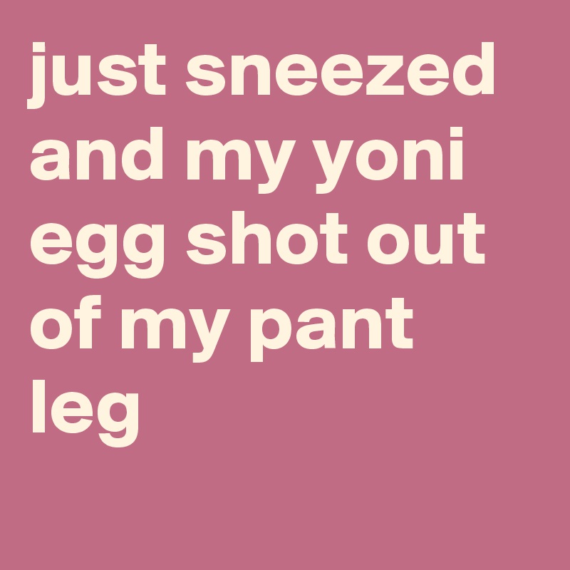 just sneezed and my yoni egg shot out of my pant leg