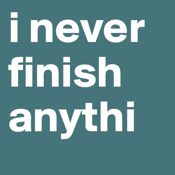 i never finish
anythi