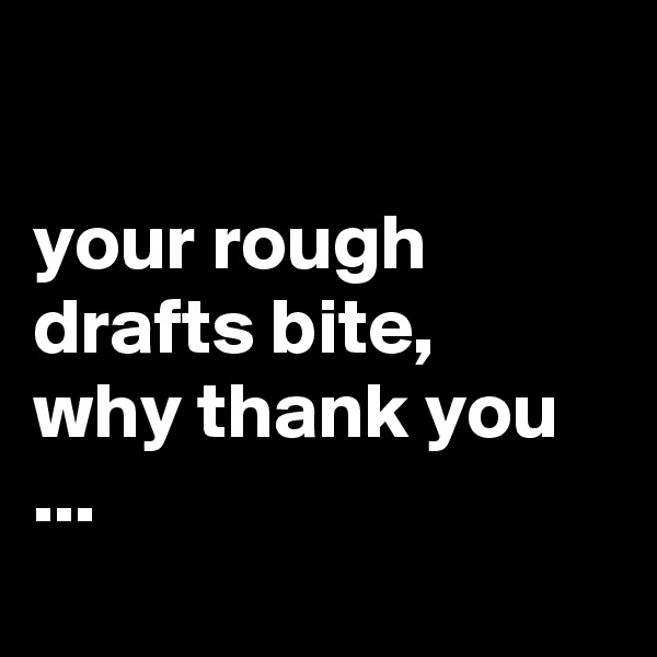 

your rough drafts bite,  why thank you ...
