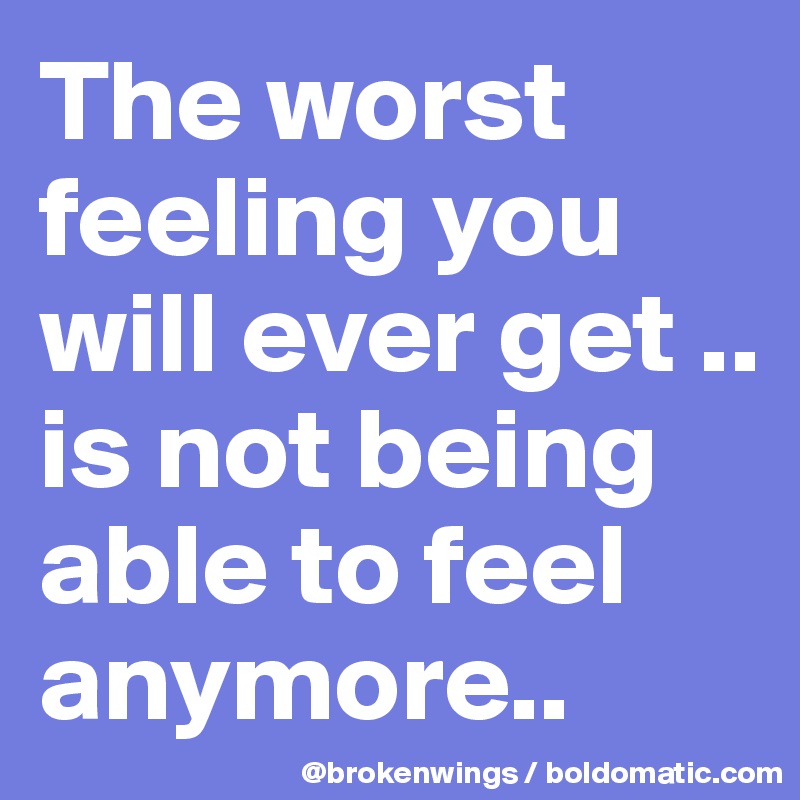 The worst feeling you will ever get .. 
is not being able to feel anymore..