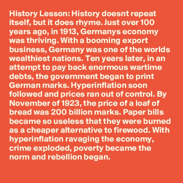 History Lesson: History doesnt repeat itself, but it does rhyme. Just over 100 years ago, in 1913, Germanys economy was thriving. With a booming export business, Germany was one of the worlds wealthiest nations. Ten years later, in an attempt to pay back enormous wartime debts, the government began to print German marks. Hyperinflation soon followed and prices ran out of control. By November of 1923, the price of a loaf of bread was 200 billion marks. Paper bills became so useless that they were burned as a cheaper alternative to firewood. With hyperinflation ravaging the economy, crime exploded, poverty became the norm and rebellion began. 