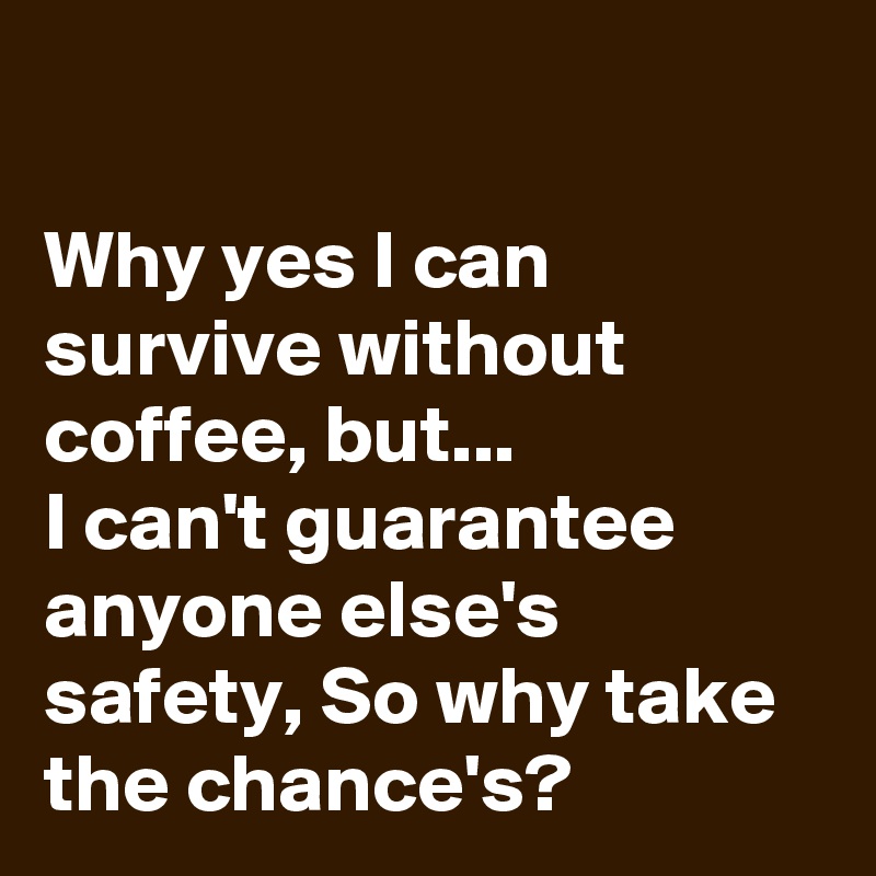                                                                                        Why yes I can survive without coffee, but...                   I can't guarantee anyone else's safety, So why take the chance's? 