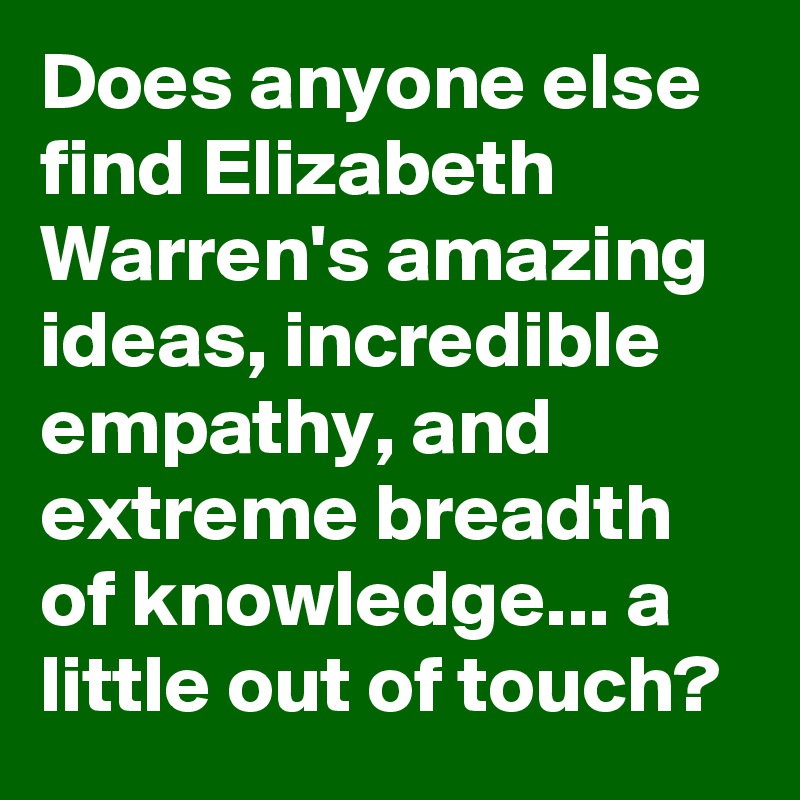 Does anyone else find Elizabeth Warren's amazing ideas, incredible empathy, and extreme breadth of knowledge... a little out of touch?