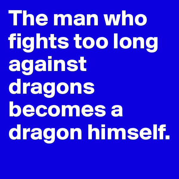 The man who fights too long against dragons becomes a dragon himself.