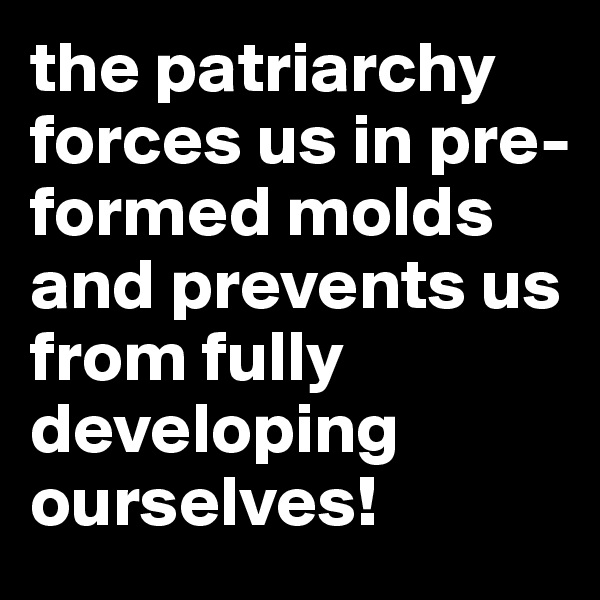 the patriarchy forces us in pre-formed molds and prevents us from fully developing ourselves!