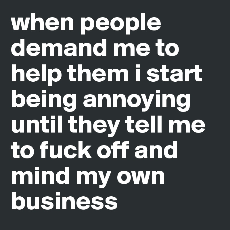 when people demand me to help them i start being annoying until they tell me to fuck off and mind my own business