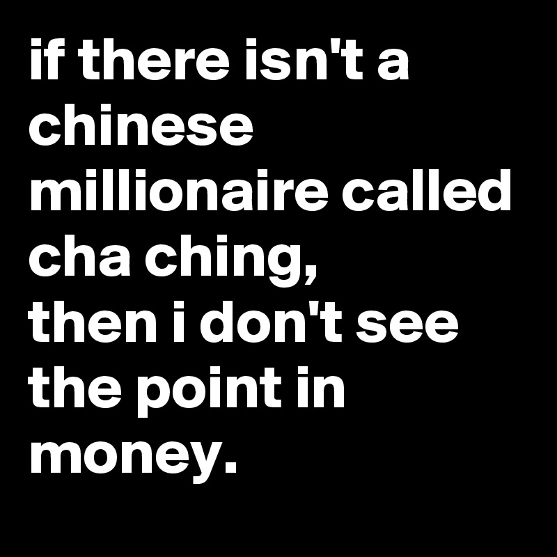 if there isn't a chinese millionaire called
cha ching,
then i don't see the point in money.