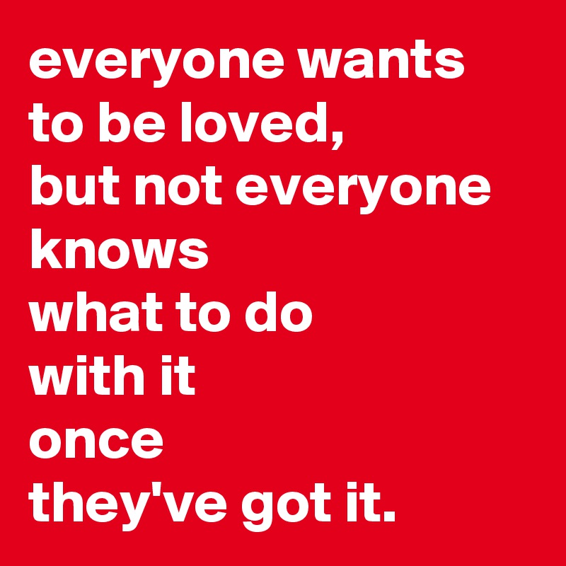 everyone wants to be loved,
but not everyone knows
what to do
with it
once
they've got it.