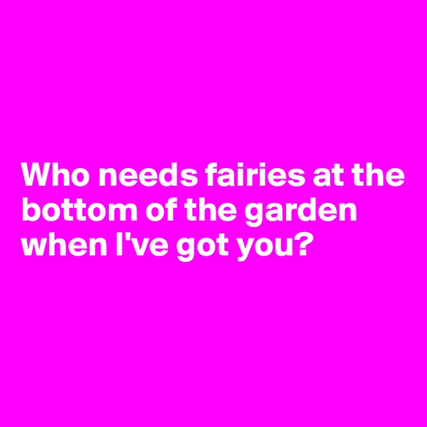



Who needs fairies at the bottom of the garden when I've got you? 


