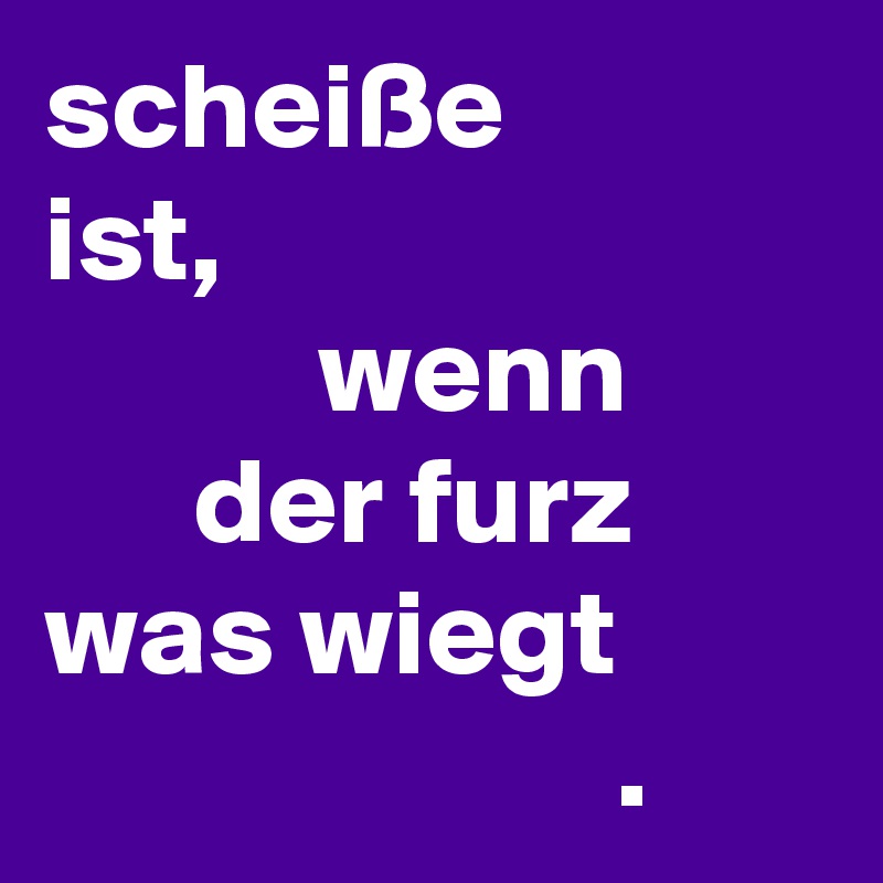 scheiße
ist,
           wenn
      der furz
was wiegt
                       . 