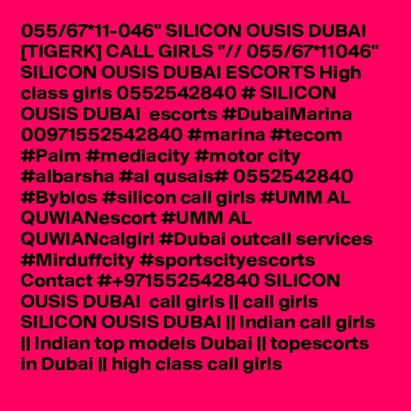 055/67*11-046" SILICON OUSIS DUBAI [TIGERK] CALL GIRLS "// 055/67*11046" SILICON OUSIS DUBAI ESCORTS High class girls 0552542840 # SILICON OUSIS DUBAI  escorts #DubaiMarina 00971552542840 #marina #tecom #Palm #mediacity #motor city #albarsha #al qusais# 0552542840 #Byblos #silicon call girls #UMM AL QUWIANescort #UMM AL QUWIANcalgirl #Dubai outcall services #Mirduffcity #sportscityescorts Contact #+971552542840 SILICON OUSIS DUBAI  call girls || call girls SILICON OUSIS DUBAI || Indian call girls || Indian top models Dubai || topescorts in Dubai || high class call girls 