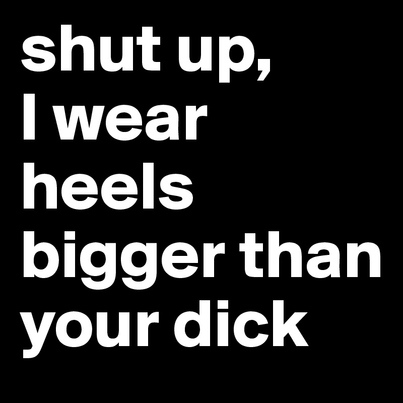 shut up,       I wear heels bigger than your dick