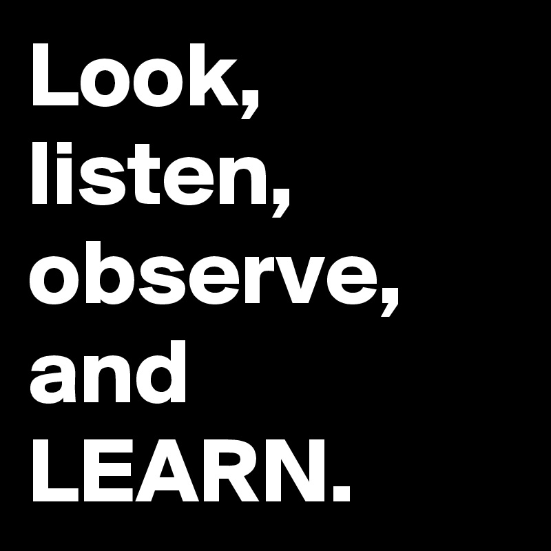 Look, 
listen, 
observe, 
and
LEARN. 