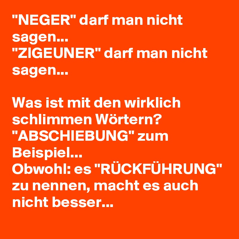 "NEGER" darf man nicht sagen...
"ZIGEUNER" darf man nicht sagen...

Was ist mit den wirklich schlimmen Wörtern? "ABSCHIEBUNG" zum Beispiel...
Obwohl: es "RÜCKFÜHRUNG" zu nennen, macht es auch nicht besser...