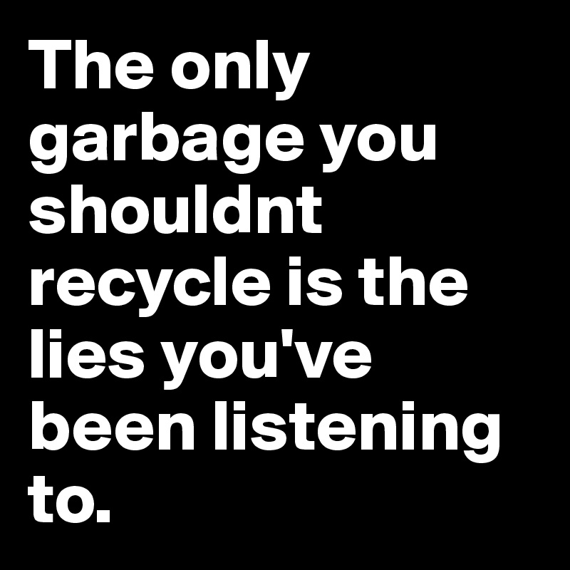 The only garbage you shouldnt recycle is the lies you've been listening to.