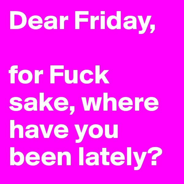 Dear Friday, 

for Fuck sake, where have you been lately?
