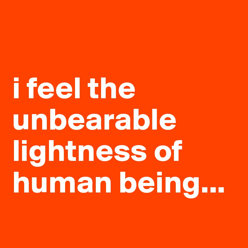 

i feel the unbearable lightness of human being... 
