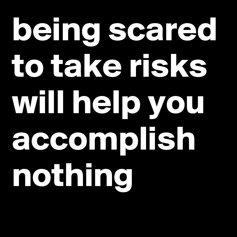 being scared to take risks will help you accomplish nothing