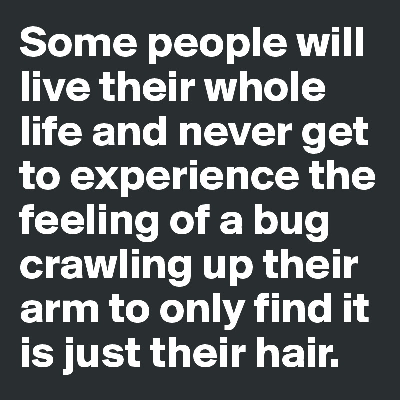 Some people will live their whole life and never get to experience the feeling of a bug crawling up their arm to only find it is just their hair.