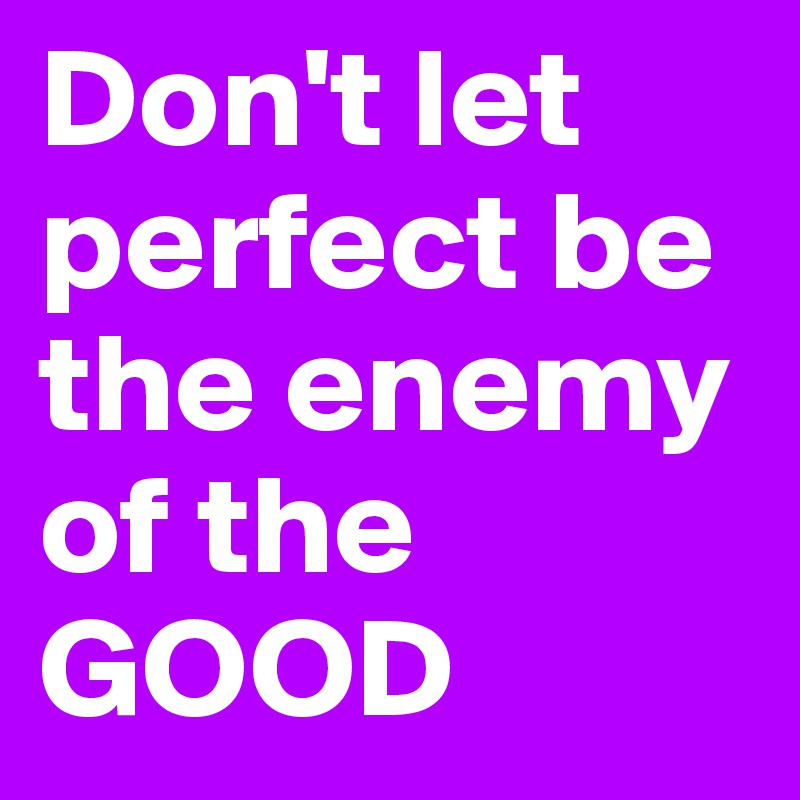 Don't let perfect be the enemy of the GOOD