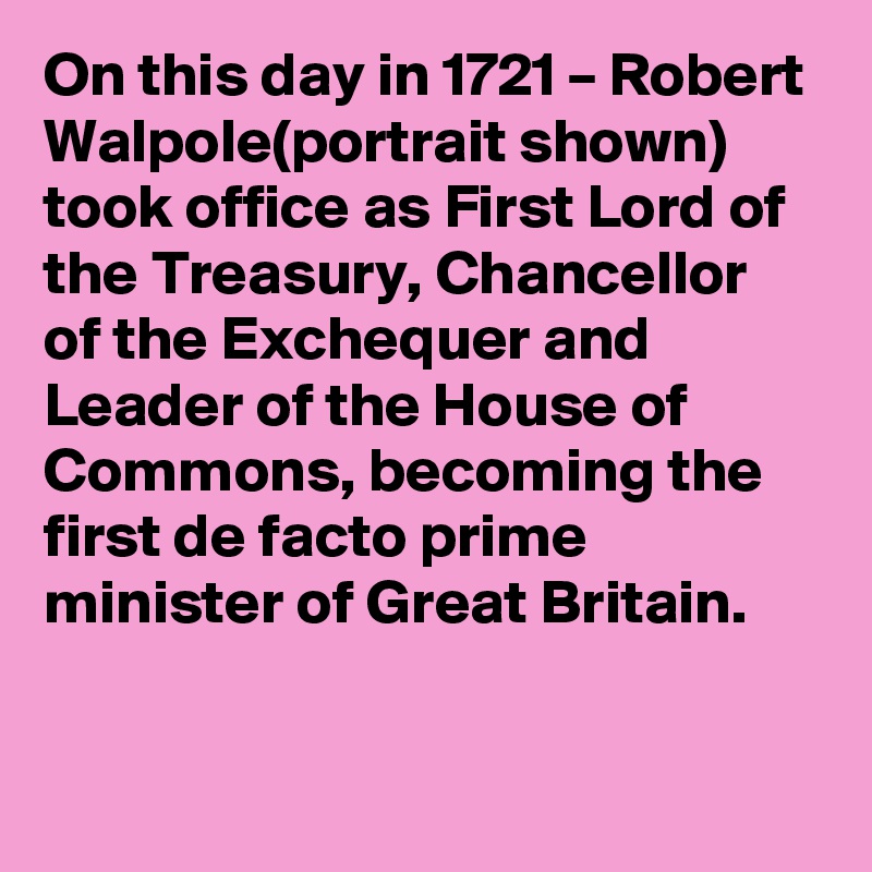 On this day in 1721 – Robert Walpole(portrait shown) took office as First Lord of the Treasury, Chancellor of the Exchequer and Leader of the House of Commons, becoming the first de facto prime minister of Great Britain.