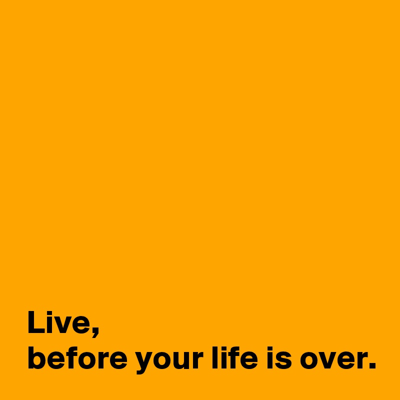 







 Live, 
 before your life is over.