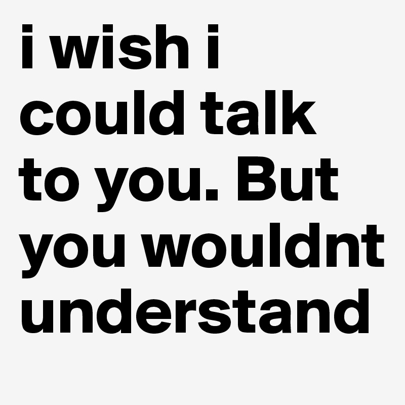 i wish i could talk to you. But you wouldnt understand - Post by ...