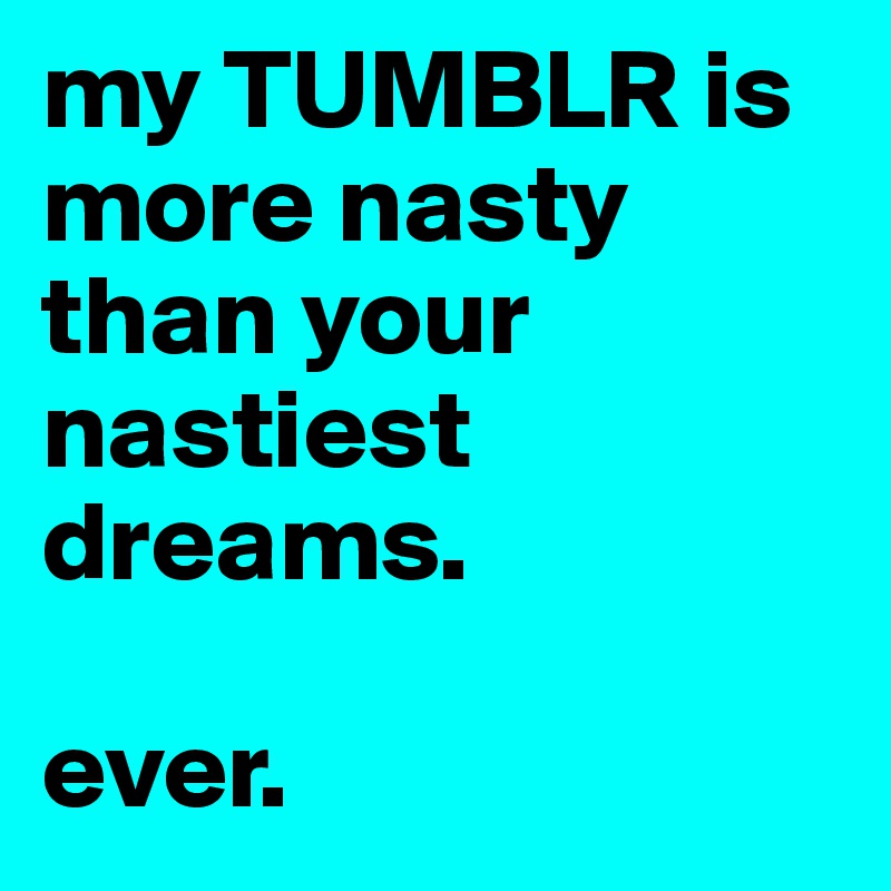 my TUMBLR is more nasty than your nastiest dreams. 

ever.