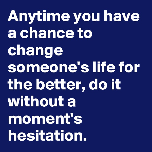 Anytime you have a chance to change someone's life for the better, do it without a moment's hesitation. 