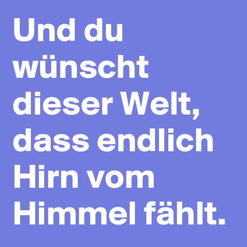 Und du wünscht dieser Welt, dass endlich Hirn vom Himmel fählt.