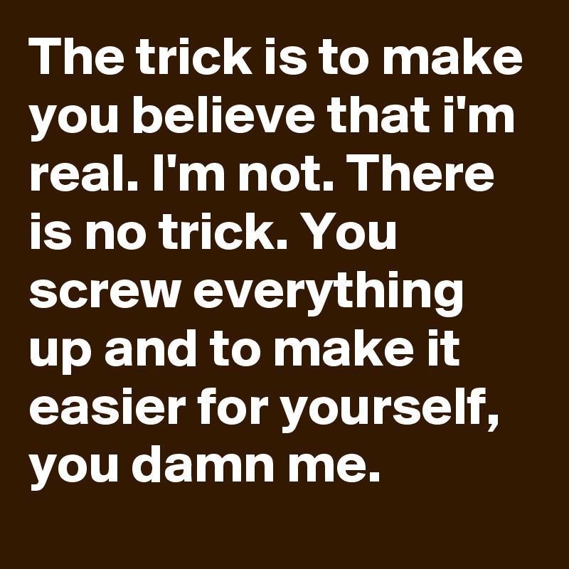 The trick is to make you believe that i'm real. I'm not. There is no trick. You screw everything up and to make it easier for yourself, you damn me. 