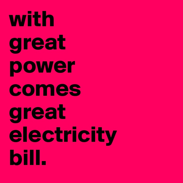 with 
great 
power 
comes 
great electricity 
bill. 