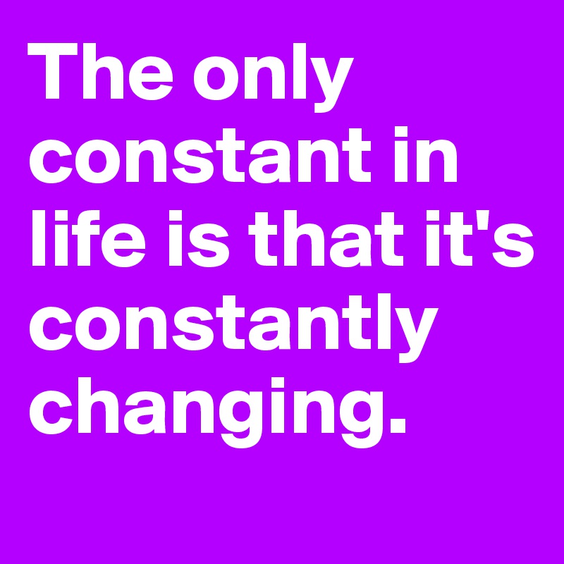 The only constant in life is that it's constantly changing.