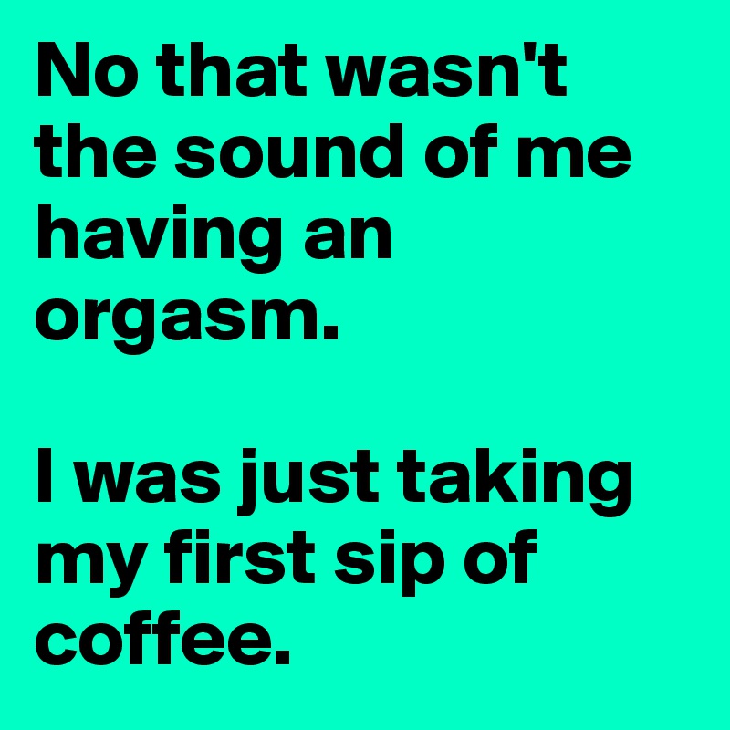 No that wasn't the sound of me having an orgasm.

I was just taking my first sip of coffee.