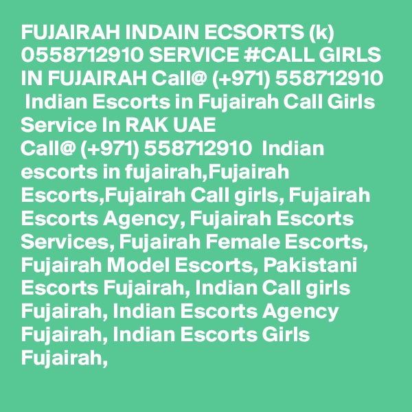 FUJAIRAH INDAIN ECSORTS (k) 0558712910 SERVICE #CALL GIRLS IN FUJAIRAH Call@ (+971) 558712910  Indian Escorts in Fujairah Call Girls Service In RAK UAE
Call@ (+971) 558712910  Indian escorts in fujairah,Fujairah Escorts,Fujairah Call girls, Fujairah Escorts Agency, Fujairah Escorts Services, Fujairah Female Escorts, Fujairah Model Escorts, Pakistani Escorts Fujairah, Indian Call girls Fujairah, Indian Escorts Agency Fujairah, Indian Escorts Girls Fujairah, 