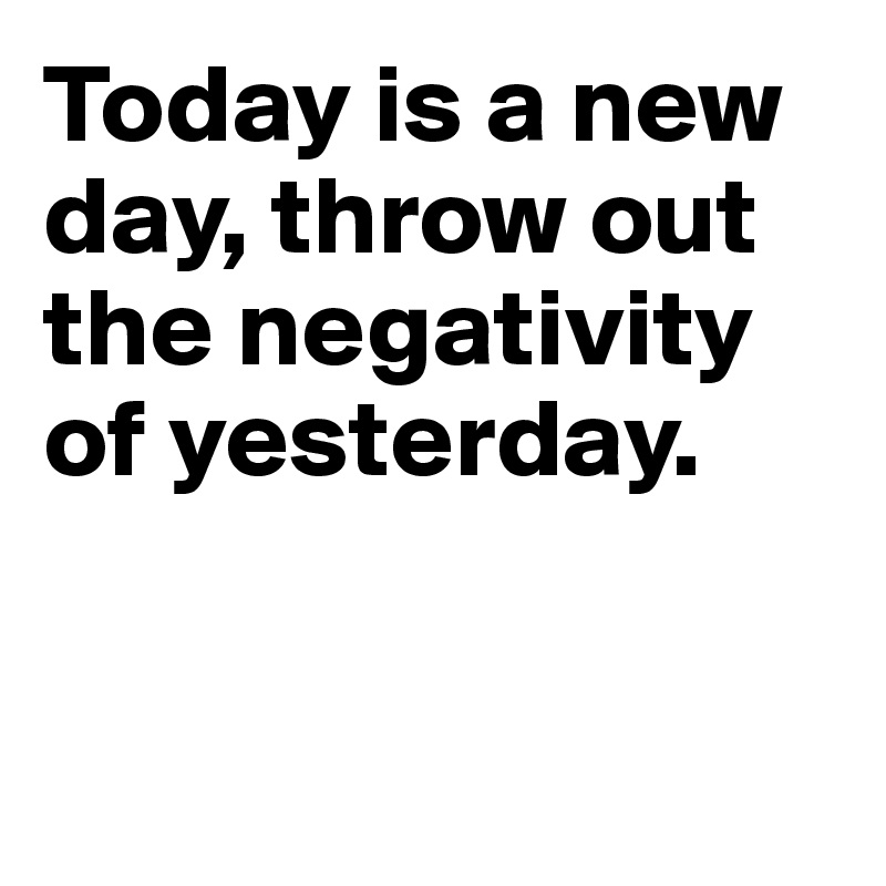 Today is a new day, throw out the negativity of yesterday.


