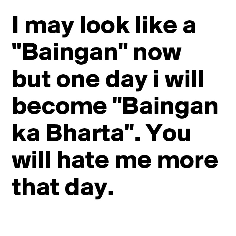 I may look like a "Baingan" now but one day i will become "Baingan ka Bharta". You will hate me more that day.