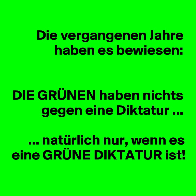 Die vergangenen Jahre haben es bewiesen:


DIE GRÜNEN haben nichts gegen eine Diktatur ...

... natürlich nur, wenn es eine GRÜNE DIKTATUR ist!
