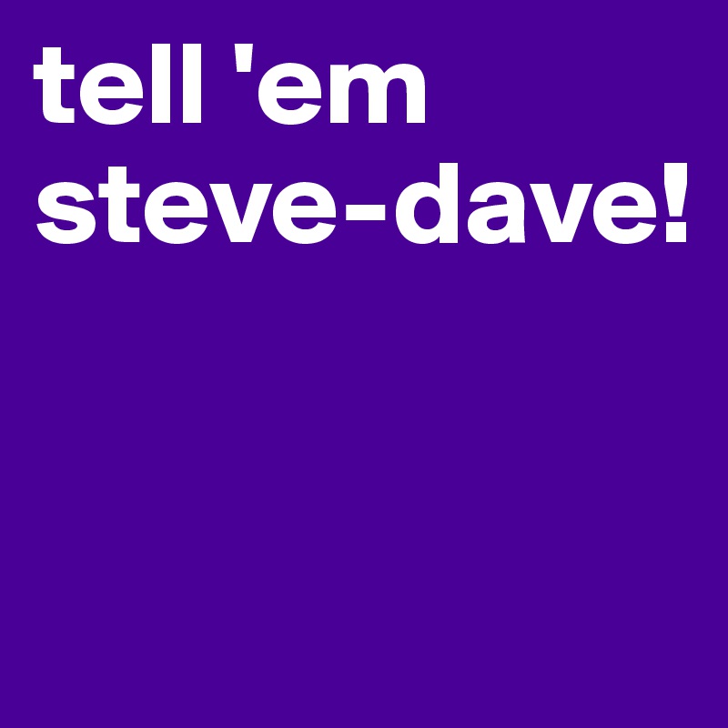 tell 'em
steve-dave!


